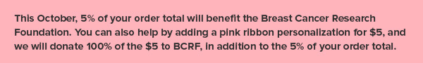 This October, 5% of your order total will benefit the Breast Cancer Research Foundation.  You can also help by adding a pink ribbon personalization for $5, and we will donate 100% of the $5 to BCRF, in addition to the 5% of your order total.